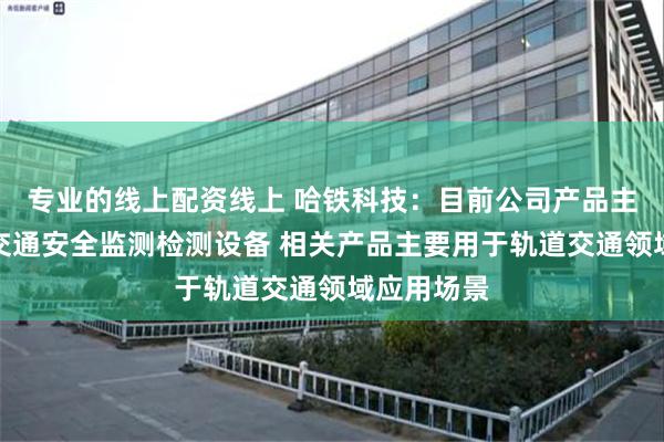 专业的线上配资线上 哈铁科技：目前公司产品主要为轨道交通安全监测检测设备 相关产品主要用于轨道交通领域应用场景