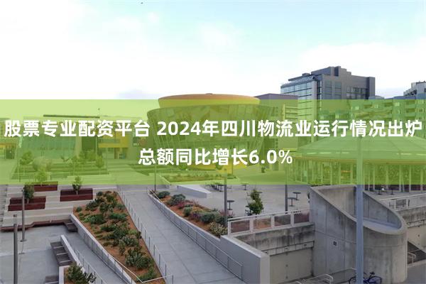 股票专业配资平台 2024年四川物流业运行情况出炉 总额同比增长6.0%