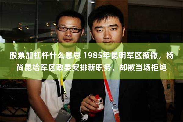 股票加杠杆什么意思 1985年昆明军区被撤，杨尚昆给军区政委安排新职务，却被当场拒绝