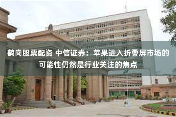 鹤岗股票配资 中信证券：苹果进入折叠屏市场的可能性仍然是行业关注的焦点