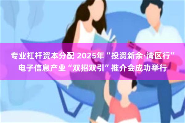 专业杠杆资本分配 2025年“投资新余·湾区行”电子信息产业“双招双引”推介会成功举行