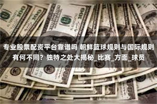专业股票配资平台靠谱吗 朝鲜篮球规则与国际规则有何不同？独特之处大揭秘_比赛_方面_球员