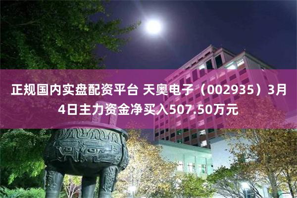 正规国内实盘配资平台 天奥电子（002935）3月4日主力资金净买入507.50万元