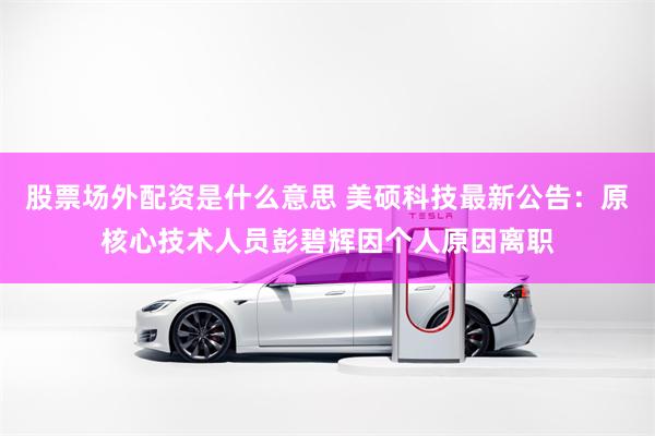 股票场外配资是什么意思 美硕科技最新公告：原核心技术人员彭碧辉因个人原因离职