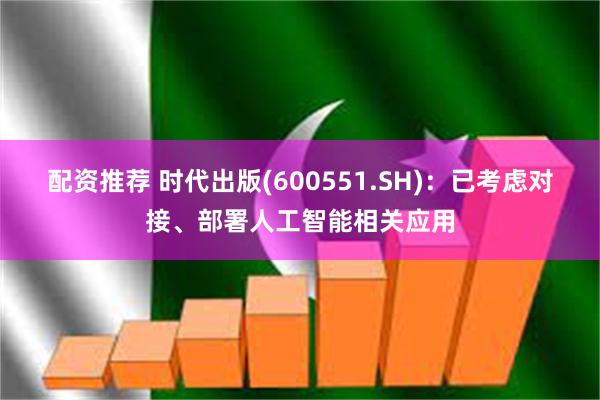 配资推荐 时代出版(600551.SH)：已考虑对接、部署人工智能相关应用
