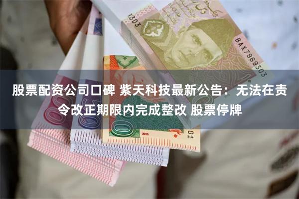 股票配资公司口碑 紫天科技最新公告：无法在责令改正期限内完成整改 股票停牌