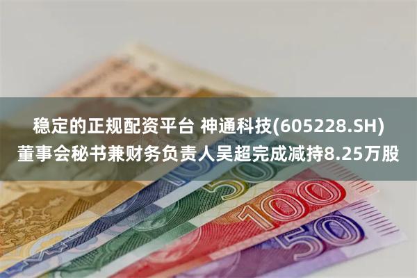 稳定的正规配资平台 神通科技(605228.SH)董事会秘书兼财务负责人吴超完成减持8.25万股