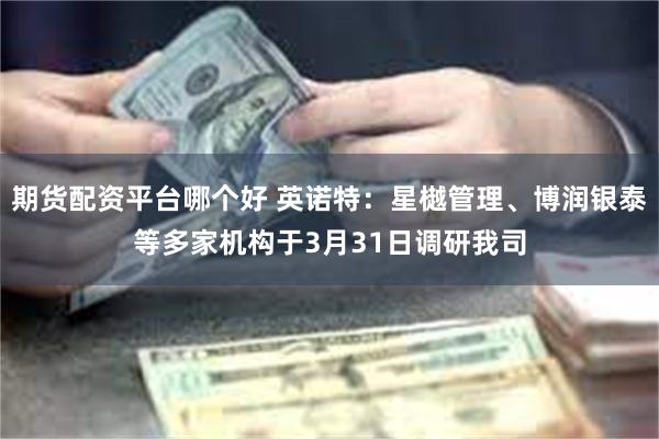 期货配资平台哪个好 英诺特：星樾管理、博润银泰等多家机构于3月31日调研我司