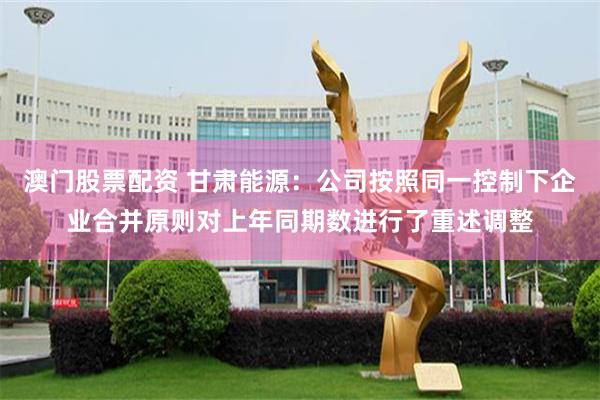 澳门股票配资 甘肃能源：公司按照同一控制下企业合并原则对上年同期数进行了重述调整
