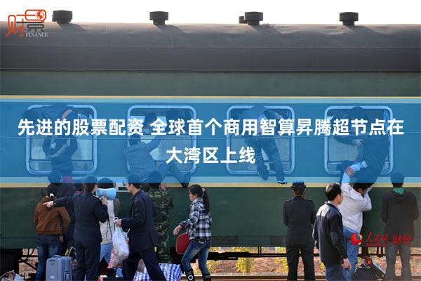 先进的股票配资 全球首个商用智算昇腾超节点在大湾区上线