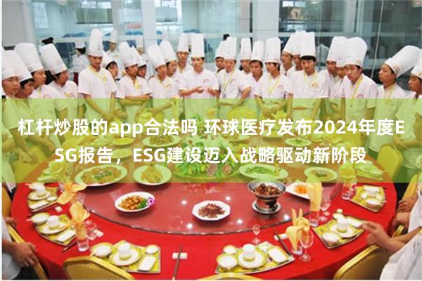 杠杆炒股的app合法吗 环球医疗发布2024年度ESG报告，ESG建设迈入战略驱动新阶段
