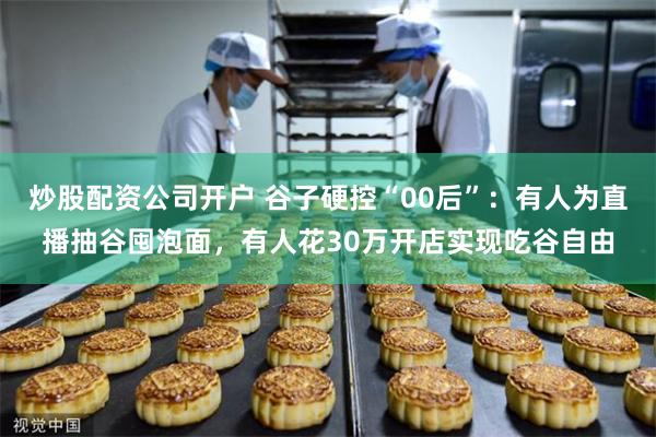 炒股配资公司开户 谷子硬控“00后”：有人为直播抽谷囤泡面，有人花30万开店实现吃谷自由