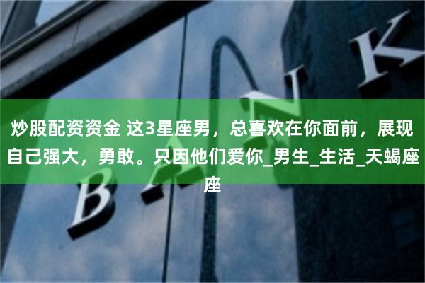 炒股配资资金 这3星座男，总喜欢在你面前，展现自己强大，勇敢。只因他们爱你_男生_生活_天蝎座