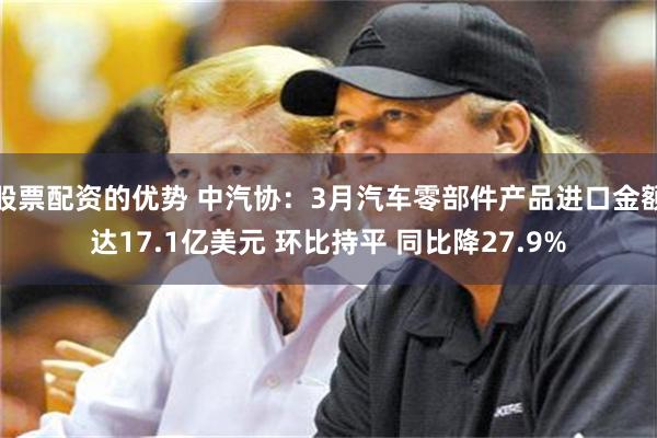 股票配资的优势 中汽协：3月汽车零部件产品进口金额达17.1亿美元 环比持平 同比降27.9%