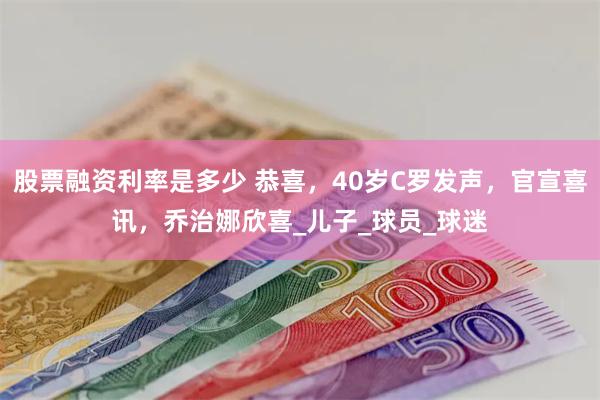 股票融资利率是多少 恭喜，40岁C罗发声，官宣喜讯，乔治娜欣喜_儿子_球员_球迷