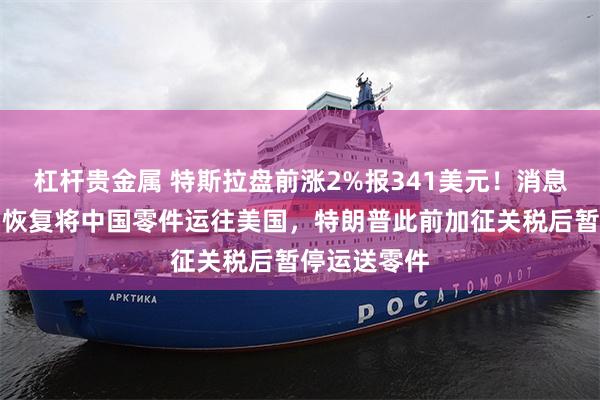 杠杆贵金属 特斯拉盘前涨2%报341美元！消息称公司计划恢复将中国零件运往美国，特朗普此前加征关税后暂停运送零件