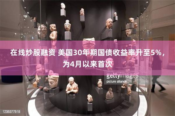 在线炒股融资 美国30年期国债收益率升至5%，为4月以来首次