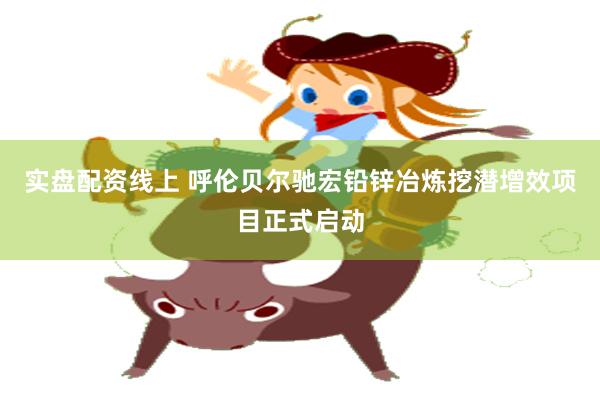 实盘配资线上 呼伦贝尔驰宏铅锌冶炼挖潜增效项目正式启动