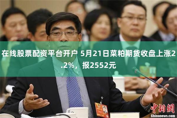 在线股票配资平台开户 5月21日菜粕期货收盘上涨2.2%，报2552元