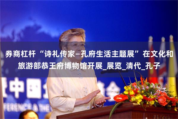 券商杠杆 “诗礼传家—孔府生活主题展” 在文化和旅游部恭王府博物馆开展_展览_清代_孔子