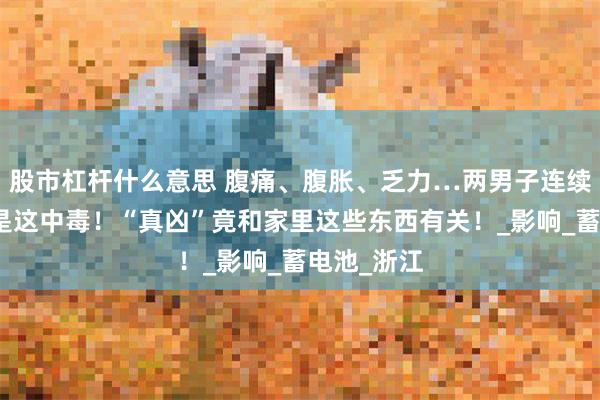 股市杠杆什么意思 腹痛、腹胀、乏力…两男子连续送医，竟是这中毒！“真凶”竟和家里这些东西有关！_影响_蓄电池_浙江