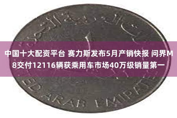 中国十大配资平台 赛力斯发布5月产销快报 问界M8交付12116辆获乘用车市场40万级销量第一