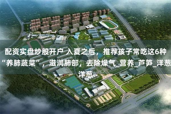 配资实盘炒股开户 入夏之后，推荐孩子常吃这6种“养肺蔬菜”，滋润肺部，去除燥气_营养_芦笋_洋葱