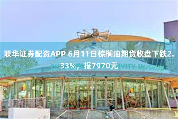 联华证券配资APP 6月11日棕榈油期货收盘下跌2.33%，报7970元