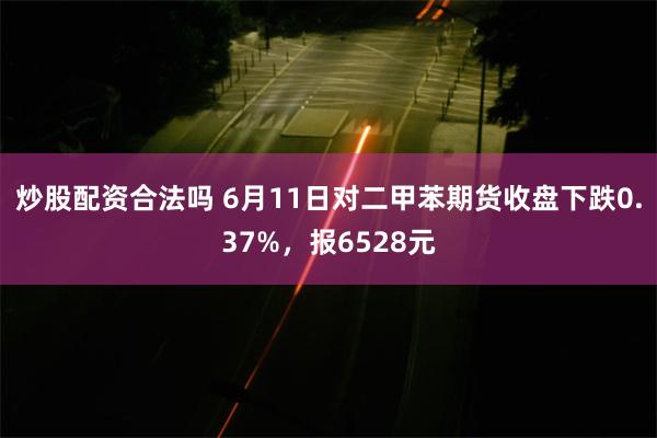 炒股配资合法吗 6月11日对二甲苯期货收盘下跌0.37%，报6528元