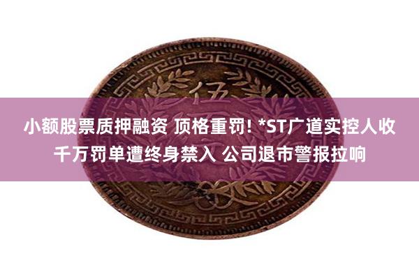 小额股票质押融资 顶格重罚! *ST广道实控人收千万罚单遭终身禁入 公司退市警报拉响