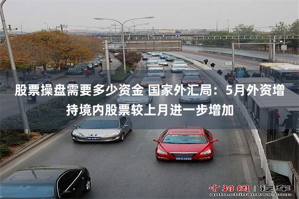 股票操盘需要多少资金 国家外汇局：5月外资增持境内股票较上月进一步增加