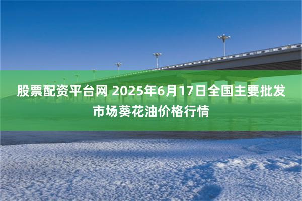 股票配资平台网 2025年6月17日全国主要批发市场葵花油价格行情