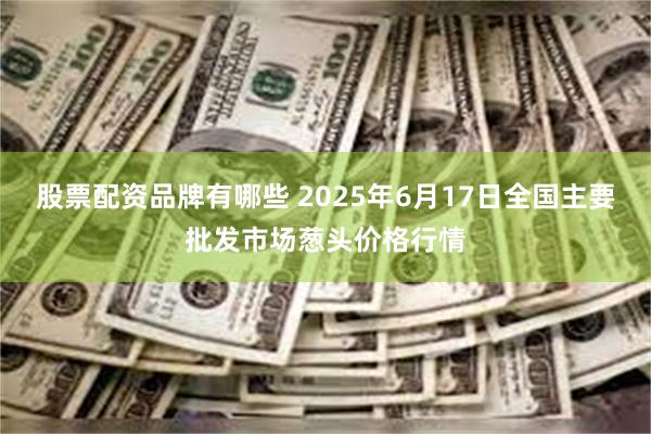 股票配资品牌有哪些 2025年6月17日全国主要批发市场葱头价格行情