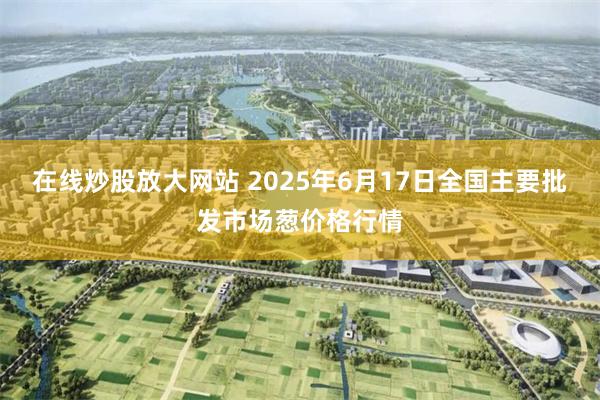 在线炒股放大网站 2025年6月17日全国主要批发市场葱价格行情