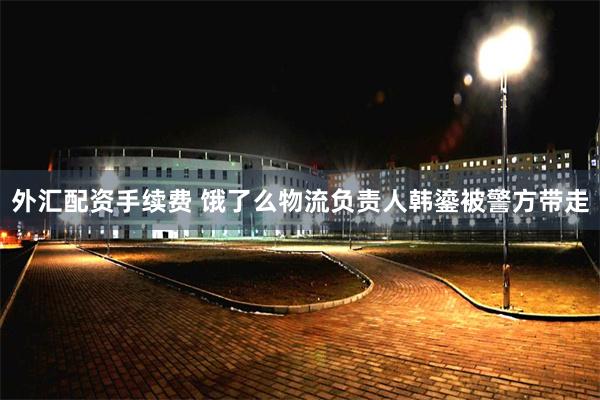 外汇配资手续费 饿了么物流负责人韩鎏被警方带走