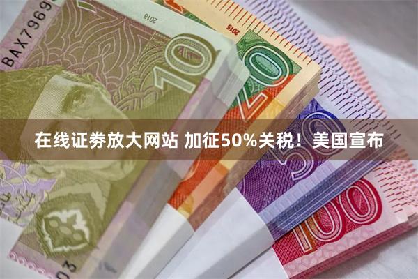 在线证劵放大网站 加征50%关税！美国宣布