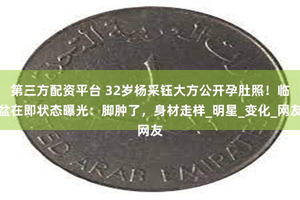 第三方配资平台 32岁杨采钰大方公开孕肚照！临盆在即状态曝光：脚肿了，身材走样_明星_变化_网友