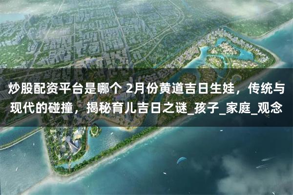 炒股配资平台是哪个 2月份黄道吉日生娃，传统与现代的碰撞，揭秘育儿吉日之谜_孩子_家庭_观念