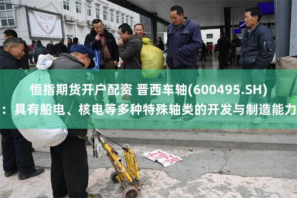 恒指期货开户配资 晋西车轴(600495.SH)：具有船电、核电等多种特殊轴类的开发与制造能力
