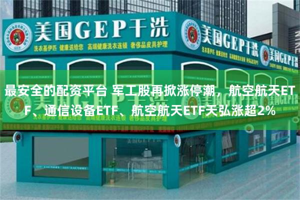 最安全的配资平台 军工股再掀涨停潮，航空航天ETF、通信设备ETF、航空航天ETF天弘涨超2%