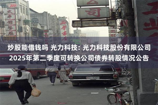 炒股能借钱吗 光力科技: 光力科技股份有限公司2025年第二季度可转换公司债券转股情况公告
