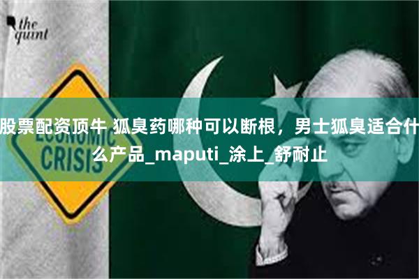 股票配资顶牛 狐臭药哪种可以断根，男士狐臭适合什么产品_maputi_涂上_舒耐止