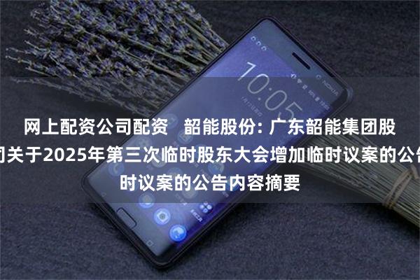 网上配资公司配资   韶能股份: 广东韶能集团股份有限公司关于2025年第三次临时股东大会增加临时议案的公告内容摘要