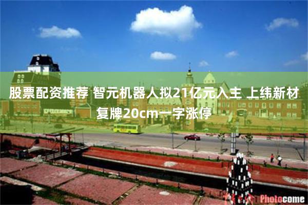 股票配资推荐 智元机器人拟21亿元入主 上纬新材复牌20cm一字涨停