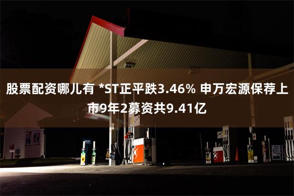 股票配资哪儿有 *ST正平跌3.46% 申万宏源保荐上市9年2募资共9.41亿
