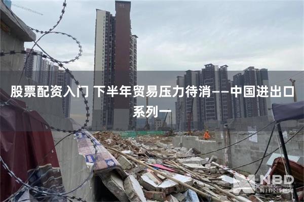 股票配资入门 下半年贸易压力待消——中国进出口系列一