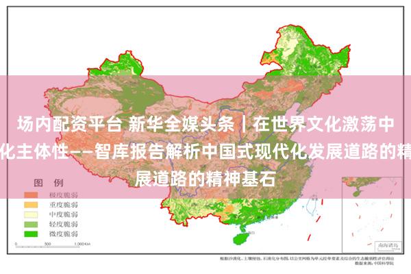 场内配资平台 新华全媒头条｜在世界文化激荡中坚守文化主体性——智库报告解析中国式现代化发展道路的精神基石