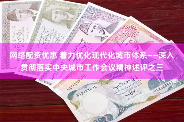 网络配资优惠 着力优化现代化城市体系——深入贯彻落实中央城市工作会议精神述评之三