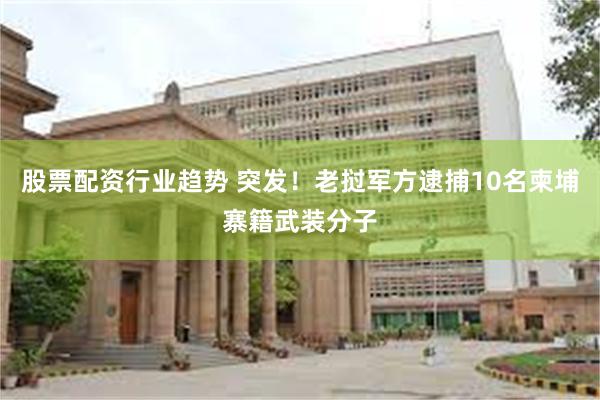 股票配资行业趋势 突发！老挝军方逮捕10名柬埔寨籍武装分子