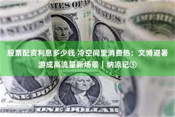 股票配资利息多少钱 冷空间里消费热：文博避暑游成高流量新场景｜纳凉记⑤